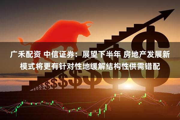 广禾配资 中信证券：展望下半年 房地产发展新模式将更有针对性地缓解结构性供需错配