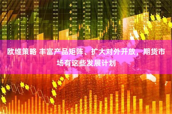 欧维策略 丰富产品矩阵、扩大对外开放，期货市场有这些发展计划