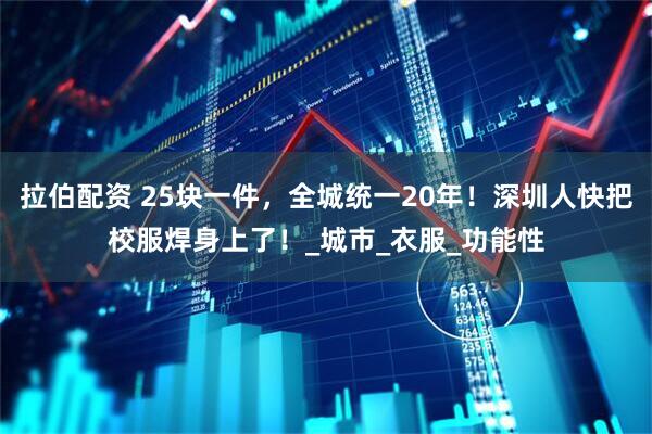 拉伯配资 25块一件，全城统一20年！深圳人快把校服焊身上了！_城市_衣服_功能性