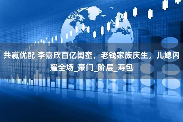 共赢优配 李嘉欣百亿闺蜜，老钱家族庆生，儿媳闪耀全场_豪门_阶层_寿包