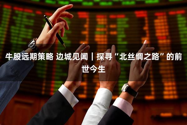 牛股远期策略 边城见闻｜探寻“北丝绸之路”的前世今生