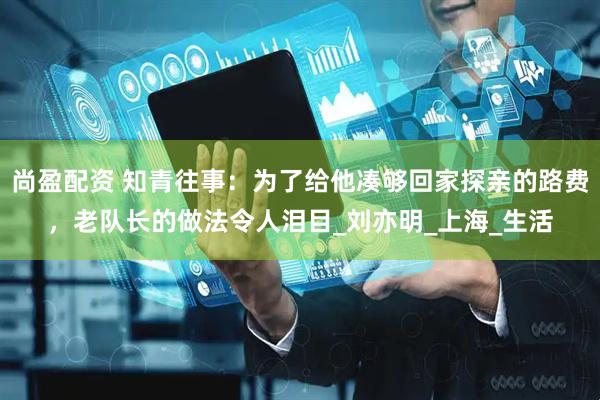 尚盈配资 知青往事：为了给他凑够回家探亲的路费，老队长的做法令人泪目_刘亦明_上海_生活
