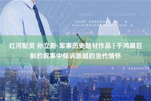 红河配资 孙立新·军事历史题材作品 | 于鸿篇巨制的叙事中倾诉激越的当代情怀