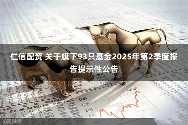 仁信配资 关于旗下93只基金2025年第2季度报告提示性公告