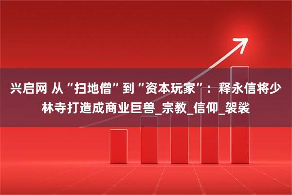 兴启网 从“扫地僧”到“资本玩家”：释永信将少林寺打造成商业巨兽_宗教_信仰_袈裟