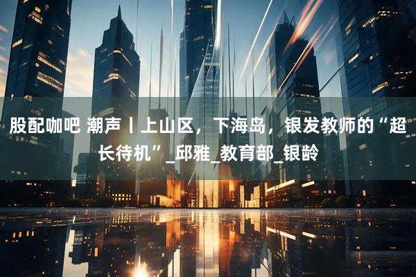 股配咖吧 潮声丨上山区，下海岛，银发教师的“超长待机”_邱雅_教育部_银龄