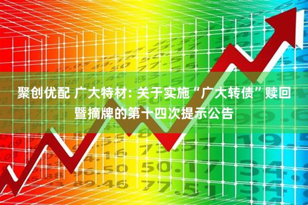 聚创优配 广大特材: 关于实施“广大转债”赎回暨摘牌的第十四次提示公告