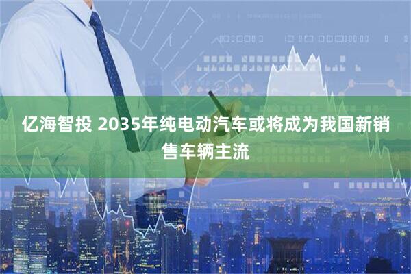 亿海智投 2035年纯电动汽车或将成为我国新销售车辆主流