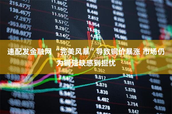 速配发金融网 “完美风暴”导致铜价暴涨 市场仍为铜短缺感到担忧