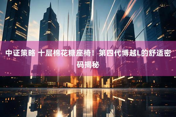 中证策略 十层棉花糖座椅！第四代博越L的舒适密码揭秘