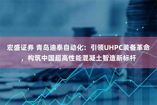 宏盛证券 青岛迪泰自动化：引领UHPC装备革命，构筑中国超高性能混凝土智造新标杆