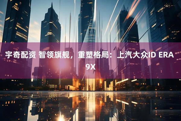 宇奇配资 智领旗舰，重塑格局：上汽大众ID ERA 9X