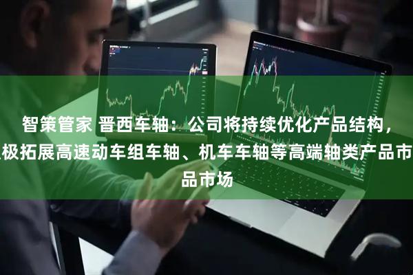智策管家 晋西车轴：公司将持续优化产品结构，积极拓展高速动车组车轴、机车车轴等高端轴类产品市场