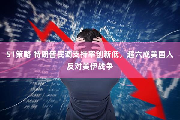 51策略 特朗普民调支持率创新低，超六成美国人反对美伊战争
